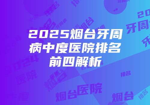 2025烟台牙周病中度医院排名前四解析