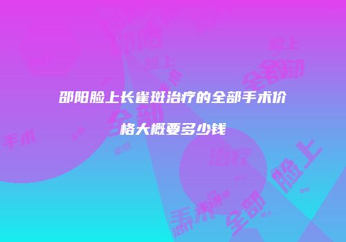邵阳脸上长雀斑治疗的全部手术价格大概要多少钱