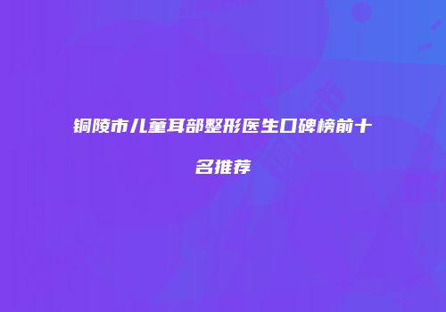 铜陵市儿童耳部整形医生口碑榜前十名推荐