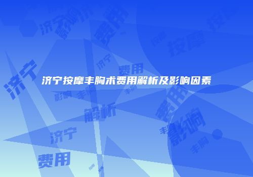 济宁按摩丰胸术费用解析及影响因素