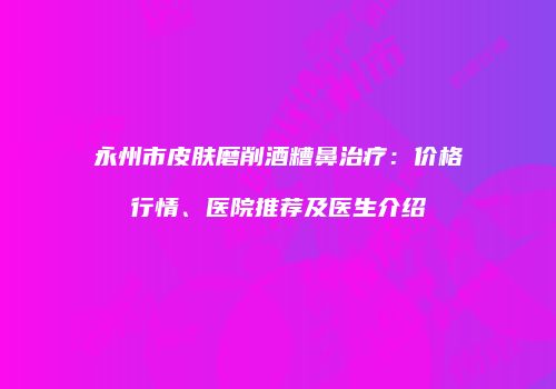 永州市皮肤磨削酒糟鼻治疗:价格行情、医院推荐及医生介绍