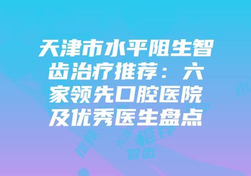 天津市水平阻生智齿治疗推荐：六家领先口腔医院及优秀医生盘点