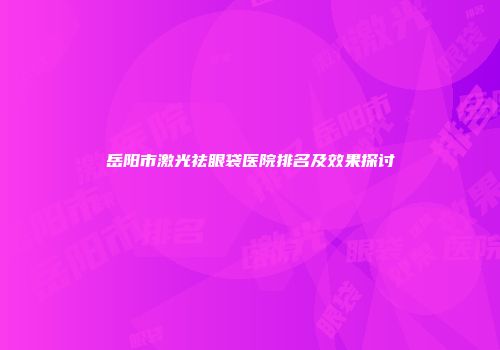岳阳市激光祛眼袋医院排名及效果探讨