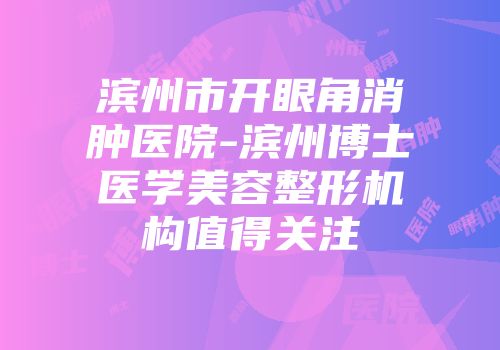 滨州市开眼角消肿医院-滨州博士医学美容整形机构值得关注