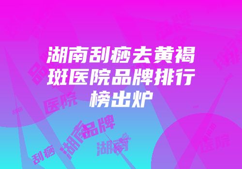 湖南刮痧去黄褐斑医院品牌排行榜出炉