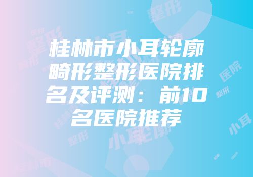 桂林市小耳轮廓畸形整形医院排名及评测:前10名医院推荐