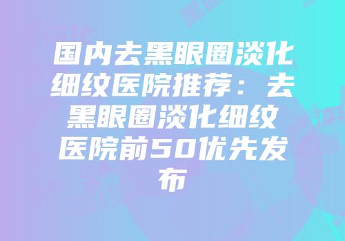 国内去黑眼圈淡化细纹医院推荐:去黑眼圈淡化细纹医院前50优先发布