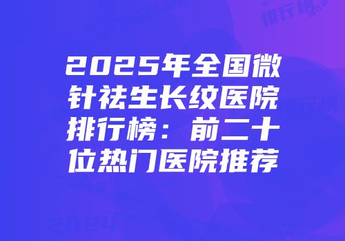 2025年全国微针祛生长纹医院排行榜：前二十位热门医院推荐