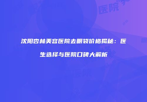 沈阳杏林美容医院去眼袋价格揭秘：医生选择与医院口碑大解析