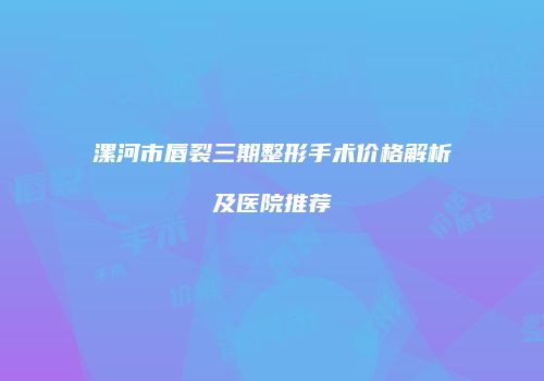 漯河市唇裂三期整形手术价格解析及医院推荐