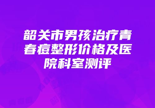 韶关市男孩治疗青春痘整形价格及医院科室测评