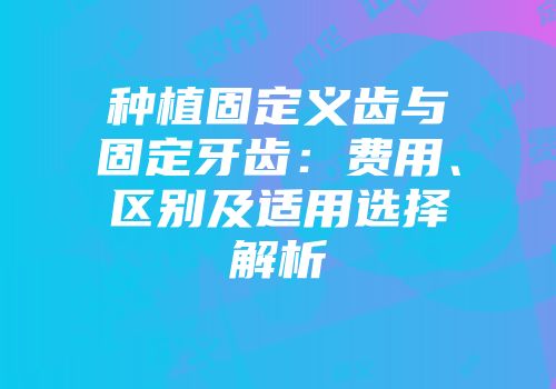 种植固定义齿与固定牙齿：费用、区别及适用选择解析