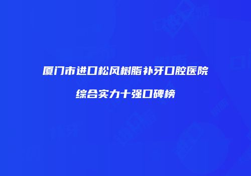 厦门市进口松风树脂补牙口腔医院综合实力十强口碑榜