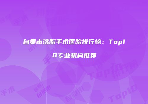 自贡市溶脂手术医院排行榜:Top10专业机构推荐