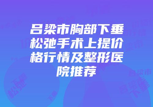 吕梁市胸部下垂松弛手术上提价格行情及整形医院推荐