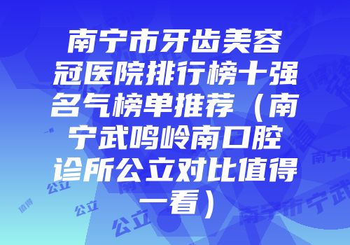 南宁市牙齿美容冠医院排行榜十强名气榜单推荐（南宁武鸣岭南口腔诊所公立对比值得一看）