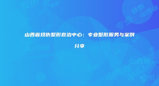 山西省烧伤整形救治中心：专业整形服务与案例分享