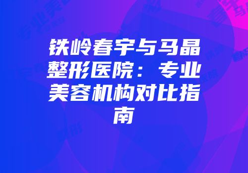 铁岭春宇与马晶整形医院：专业美容机构对比指南
