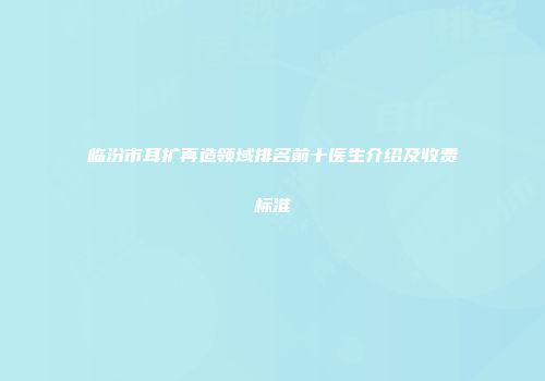 临汾市耳扩再造领域排名前十医生介绍及收费标准