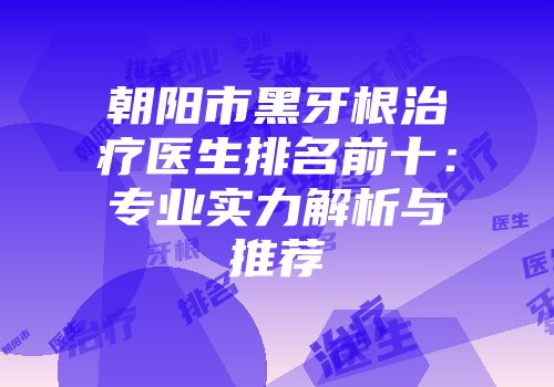 朝阳市黑牙根治疗医生排名前十：专业实力解析与推荐