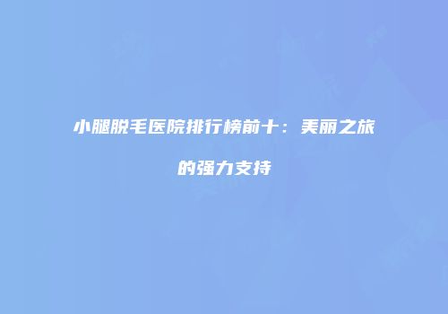小腿脱毛医院排行榜前十：美丽之旅的强力支持