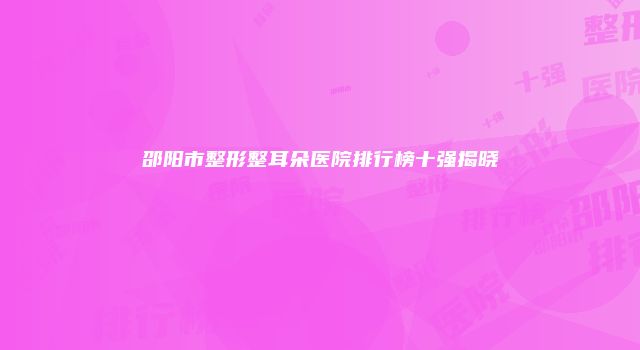 邵阳市整形整耳朵医院排行榜十强揭晓
