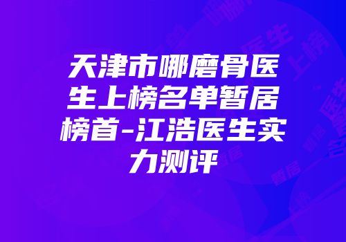 天津市哪磨骨医生上榜名单暂居榜首-江浩医生实力测评