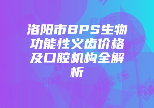 洛阳市BPS生物功能性义齿价格及口腔机构全解析