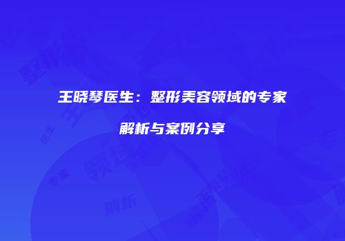 王晓琴医生:整形美容领域的专家解析与案例分享