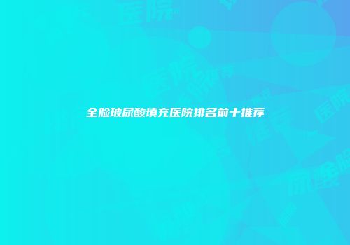 全脸玻尿酸填充医院排名前十推荐