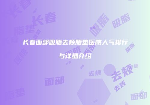长春面部吸脂去颊脂垫医院人气排行与详细介绍