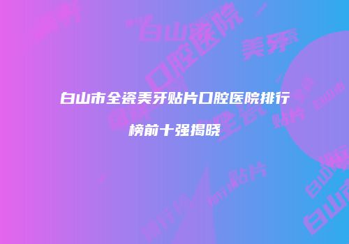 白山市全瓷美牙贴片口腔医院排行榜前十强揭晓