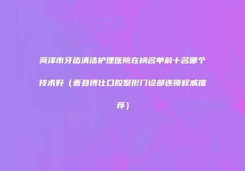 菏泽市牙齿清洁护理医院在榜名单前十名哪个技术好(曹县博仕口腔整形门诊部连锁权威推荐)