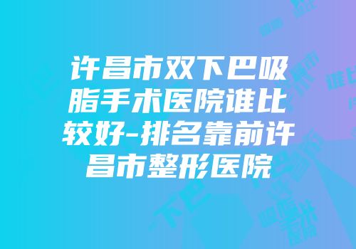 许昌市双下巴吸脂手术医院谁比较好-排名靠前许昌市整形医院