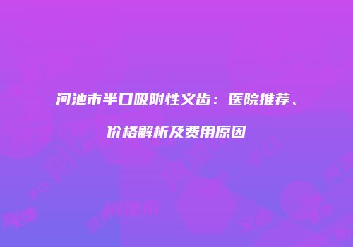 河池市半口吸附性义齿：医院推荐、价格解析及费用原因