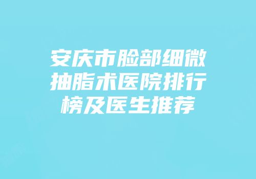 安庆市脸部细微抽脂术医院排行榜及医生推荐