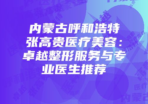 内蒙古呼和浩特张高贵医疗美容：卓越整形服务与专业医生推荐