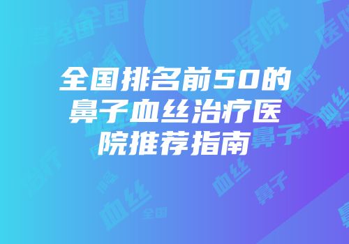 全国排名前50的鼻子血丝治疗医院推荐指南