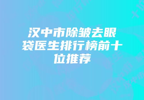 汉中市除皱去眼袋医生排行榜前十位推荐