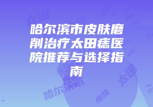 哈尔滨市皮肤磨削治疗太田痣医院推荐与选择指南