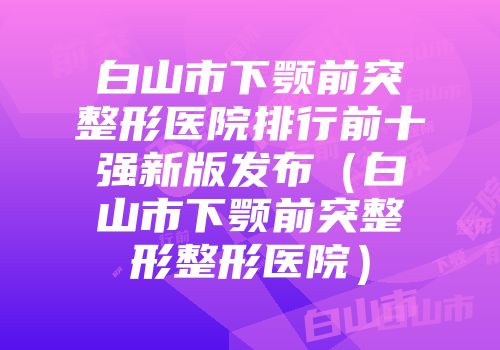 白山市下颚前突整形医院排行前十强新版发布(白山市下颚前突整形整形医院)