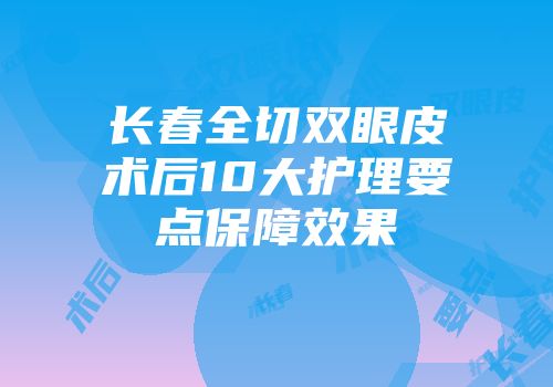 长春全切双眼皮术后10大护理要点保障效果