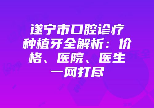 遂宁市口腔诊疗种植牙全解析：价格、医院、医生一网打尽