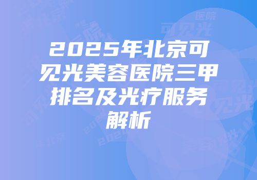 2025年北京可见光美容医院三甲排名及光疗服务解析