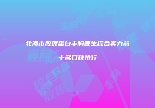 北海市胶原蛋白丰胸医生综合实力前十名口碑排行