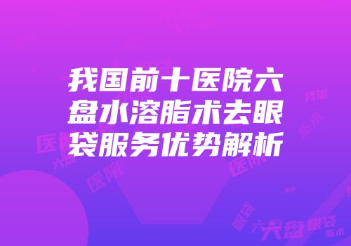 我国前十医院六盘水溶脂术去眼袋服务优势解析