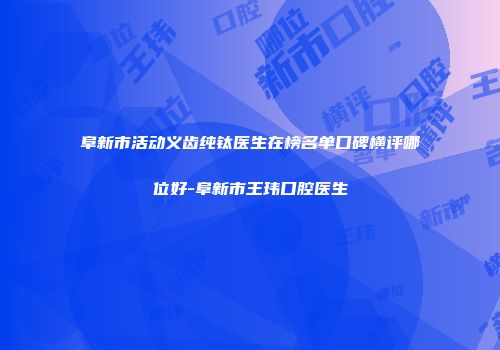 阜新市活动义齿纯钛医生在榜名单口碑横评哪位好-阜新市王玮口腔医生