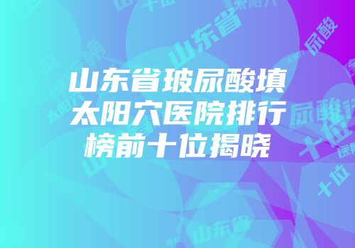山东省玻尿酸填太阳穴医院排行榜前十位揭晓