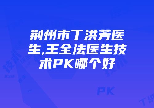 荆州市丁洪芳医生,王全法医生技术PK哪个好