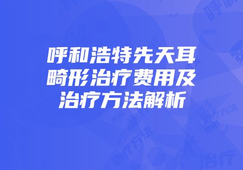 呼和浩特先天耳畸形治疗费用及治疗方法解析
